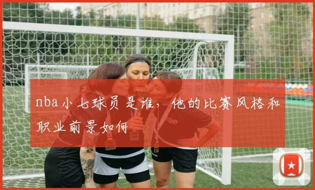 nba小七球员是谁，他的比赛风格和职业前景如何